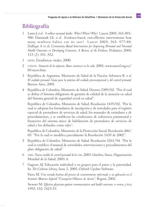 Reforma
                      Programa de Apoyo a la Reforma de Salud/PARS • Ministerio de la Protección Social
                                                                                                          145


Bibliografía
1 Lawn J et al. 4 million neonatal deaths: When? Where? Why? Lancet 2005; 365: 891-
  900. Damstadt GL et al. Evidence-based, cost-effective interventions: how
  many newborn babies can we save? Lancet 2005; 365: 977-88.
  Zulfiqar A et al. Community-Based Interventions for Improving Perinatal and Neonatal
  Health Outcomes in Developing Countries: A Review of the Evidence. Pediatrics 2005;
  115 (2): 551, 552.
1 DANE, Estadísticas vitales, 2000.
2 UNICEF. Situación de la infancia. Buen comienzo en la vida. 2005. www.unicef.org.co/
  05-mort.htm.
3 República de Argentina. Ministerio de Salud de la Nación. Schwarcz R et al.
  El cuidado prenatal. Guía para la práctica del cuidado preconcepcional y del control prenatal.
  Buenos Aires, 2001.
4 República de Colombia. Ministerio de Salud. Decreto 2309/02. “Por el cual
  se define el Sistema obligatorio de garantía de calidad de la atención en salud
  del Sistema general de seguridad social en salud”.
  República de Colombia. Ministerio de Salud. Resolución 1439/02. “Por la
  cual se adoptan los formularios de inscripción y de novedades para el registro
  especial de prestadores de servicios de salud, los manuales de estándares y de
  procedimientos, y se establecen las condiciones de suficiencia patrimonial y
  financiera del sistema único de habilitación de prestadores de servicios de
  salud y los definidos como tales”.
  República de Colombia. Ministerio de la Protección Social. Resolución 486/
  03. “Por la cual se modifica parcialmente la Resolución 1439 de 2002”.
5 República de Colombia. Ministerio de Salud. Resolución 5261/94. “Por la
  cual se establece el manual de actividades, intervenciones y procedimientos del
  plan obligatorio de salud”
6 OMS, Nuevo modelo de control prenatal de la OMS, 2003. Ginebra, Suiza. Organización
  Mundial de la Salud; 2003: 6.
7 Gagnon AJ. Educación individual o en grupos para el parto y la paternidad.
  In: The Cochrane Library, Issue 2, 2005. Oxford: Update Software.
  Parra M. Una mirada bioética del proceso de consentimiento informado y su aplicación en el
  Instituto Materno Infantil “Concepción Villaveces de Acosta”, Bogotá, 2002.
  Stewart M. Effective physician-patient communication and health outcomes: a review. CMAJ
  1992; 152: 1423-33.
 