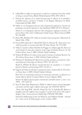 8 Lilford RJ et al. Effect of using protocols on medical care: randomised trial of three methods
         of taking an antenatal history. British Medical Journal 1992; 305: 1181-4.
      9 Herrera JA. Aplicación de un modelo biosicosocial para la reducción de la morbilidad y
         mortalidad materna y perinatal en Colombia. 2ª ed. Bogotá, Ministerio de Salud-
         Universidad del Valle, 2001.
      10 Saftlas A et al. Prepregnancy body mass index and gestational weight gain as risk factors for
         preeclampsia and transient hypertension. Ann Epidemiol 2000; 10: 475 (Abstract).
         Schieve L et al. Prepregnancy body mass index and pregnancy weight gain: associations with
         preterm delivery. The NMIHS Collaborative Study Group. Obstet Gynecol 2000;
         96: 194-200.
      11 Rosso PR, Mardones FS. Gráfica de incremento de peso para gestantes. Ministerio de
         Salud, Chile, 1986.
      12 Fescina RH, Quevedo C, Martell M, Nieto F, Schwarcz R. Altura uterina como
         método para predecir el crecimiento fetal. Bol. Of. Sanit. Panam. 96: 377,1984.
      13 Villar J, Carroli G, Khan-Neelofur D, Piaggio G, Gülmezoglu M. Patrones de
         control prenatal de rutina para embarazos de bajo riesgo (Cochrane Review). In: The
         Cochrane Library, Issue 2, 2005. Oxford: Update Software.
      14 Neilson JP. Medición de la altura uterina durante el embarazo (Cochrane Review). In:
         The Cochrane Library, Issue 1, 2005. Oxford: Update Software.
      15 Divanovic E, Buchmann EJ. Routine heart and lung auscultation in prenatal care. Inter-
         national Journal of Gynecology and Obstetrics 1999; 64: 247–51.
         Sharif K, Whittle M. Routine antenatal fetal heart rate auscultation: is it necessary?
         Journal of Obstetrics and Gynaecology 1993; 13:111–3.
      16 Gagnon AJ. Educación individual o en grupos para el parto y la paternidad. In: The Cochra-
         ne Library, Issue 2, 2005. Oxford: Update Software.
         Parra M. Una mirada bioética del proceso de consentimiento informado y su aplicación en el
         Instituto Materno Infantil “Concepción Villaveces de Acosta” Bogotá, 2002.
         Stewart M. Effective physician-patient communication and health outcomes: a review. CMAJ
         1992; 152: 1423-33.
      17 Steer P, Alam MA, Wadsworth J, Welch A. Relation between maternal haemoglobin
         concentration and birth weight in different ethnic groups. BMJ 1995;310: 489-91.
          Zhou LM, Yang WW , Hua JZ, Deng CQ , Tao X, Stoltzfus RJ. Relation of
         hemoglobin measured at different times in pregnancy to preterm birth and low birth weight in
         Shanghai, China. American Journal of Epidemiology 1998;148: 998-1006.
         National Collaborating Centre for Women’s and Children’s Health. Antenatal
         care: routine care for the healthy pregnant woman. London, 2003.


      Guías de promoción de la salud y prevención de enfermedades en la salud pública
146
 