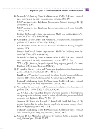 Reforma
                       Programa de Apoyo a la Reforma de Salud/PARS • Ministerio de la Protección Social
                                                                                                           147


18 National Collaborating Centre for Women’s and Children’s Health. Antenatal
   care: routine care for the healthy pregnant woman. London, 2003: 69.
   U.S. Preventive Services Task Force. Recommendation Statement: Screening for Rh (D)
   Incompatibility, 2004.
   U.S. Preventive Services Task Force. Recommendation Statement: Screening for Syphilis
   Infection, 2004.
   Institute for Clinical Systems Improvement. Health Care Guideline: Routine Pre-
   natal Care. 8ª ed. 2004. www.icsi.org.
19 Centers for Disease Control and Prevention. Sexually transmitted diseases treatment
   guidelines 2002. MMWR 2005; 51(No. RR-6): 25.
   U.S. Preventive Services Task Force. Recommendation Statement: Screening for Syphilis
   Infection, 2004.
   Institute for Clinical Systems Improvement. Health Care Guideline: Routine Pre-
   natal Care. 8ª ed. 2004. www.icsi.org.
   National Collaborating Centre for Women’s and Children’s Health. Antenatal
   care: routine care for the healthy pregnant woman. London, 2003: 91-93.
   Walker, GJA. Antibiotics for syphilis diagnosed during pregnancy [protocol]. Cochrane
   Database of Systematic Reviews 2001; (2).
20 Centers for Disease Control and Prevention. Sexually transmitted diseases treatment
   guidelines 2002. MMWR 2005; 51 (No. RR-6): 5.
   Brocklehurst P, Volmink J. Antiretrovirals for reducing the risk of mother-to-child trans-
   mission of HIV infection. Cochrane Database of Systematic Reviews 2002; (3).
   National Collaborating Centre for Women’s and Children’s Health. Antenatal
   care: routine care for the healthy pregnant woman. London, 2003.
21 Centers for Disease Control and Prevention. Sexually transmitted diseases treatment
   guidelines, 2002. MMWR 2005; 51 (No. RR-6): 64.
   Xu Z-Y, Liu C-B, Francis DP. Prevention of perinatal acquisition of hepatitis B virus
   carriage using vaccine: preliminary report of a randomized, double-blind placebo-controlled and
   comparative trial. Pediatrics 1985; 76: 713–18.
   Summers PR, Biswas MK, Pastorek JG, Pernoll ML, Smith LG, Bean BE. The
   pregnant hepatitis B carrier: evidence favoring comprehensive antepartum screening. Obste-
   trics and Gynecology 1987;69: 701-4.
   National Collaborating Centre for Women’s and Children’s Health. Antenatal
   care: routine care for the healthy pregnant woman. London, 2003.
22 Coustan D et al. Maternal age and screening for gestational diabetes: A population based
   study. Obstet Gynecol 1989; 73:557.
 