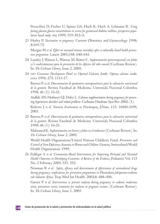 Perucchini D, Fischer U, Spinas GA, Huch R, Huch A, Lehmann R. Using
           fasting plasma glucose concentrations to screen for gestational diabetes mellitus: prospective popu-
           lation based study. BMJ 1999; 319: 812–5.
      23   Hurley P. Vaccination in pregnancy. Current Obstetrics and Gynaecology 1998;
           8:169-75.
           Meegan M et al. Effect on neonatal tetanus mortality after a culturally-based health promo-
           tion programme. Lancet 2001;358: 640–641.
      24   Lumley J, Watson L, Watson M, Bower C. Suplementación periconcepcional con folato
           y/o multivitaminas para la prevención de los defectos del tubo neural (Cochrane Review).
           In: The Cochrane Library, Issue 2, 2005.
      24   NIH Consensus Development Panel on Optimal Calcium Intake. Optima calcium intake.
           JAMA 1994; 275: 1113-17.
           Barrera P. et al. Determinación de parámetros antropométricos para la valoración nutricional
           de la gestante. Revista Facultad de Medicina. Universida Nacional Colombia
           1998; 46 (1): 16-21.
           Atallah AN, Hofmeyr GJ, Duley L. Calcium supplementation during pregnancy for preven-
           ting hypertensive disorders and related problems. Cochrane Database Syst Rev 2002; (1).
           Roberts J et al. Nutrient Involvement in Preeclampsia. J.Nutr. 133: 1684S-169S,
           2003.
      25   Barrera P et al. Determinación de parámetros antropométricos para la valoración nutricional
           de la gestante. Revista Facultad de Medicina. Universida Nacional Colombia
           1998; 46 (1): 16-21.
           Mahomed K. Suplementación con hierro y folato en el embarazo (Cochrane Review). In:
           The Cochrane Library, Issue 2, 2005.
           World Health Organization/United Nations Children’s Fund, Prevention and
           Control of Iron Deficiency Anaemia in Women and Children. Geneva, Switzerland: World
           Health Organization; 1999.
      26   Zulfiqar A et al. Community-Based Interventions for Improving Perinatal and Neonatal
           Health Outcomes in Developing Countries: A Review of the Evidence. Pediatrics Vol. 115
           No. 2 February 2005: 551, 552.
           Newman R et al. Safety, efficacy and determinants of effectiveness of antimalarial drugs
           during pregnancy: implications for prevention programmes in Plasmodium falciparum-endemic
           sub-Saharan Africa. Trop Med Int Health. 2003;8: 488–506.
           Garner P et al. Interventions to prevent malaria during pregnancy in endemic malarious
           areas: prevention versus treatment for malaria in pregnant women. (Cochrane Review).
           In: The Cochrane Library, Issue 1, 2003.



      Guías de promoción de la salud y prevención de enfermedades en la salud pública
148
 