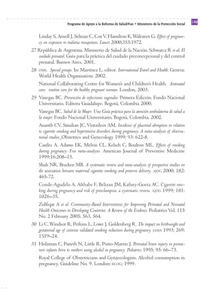 Reforma
                      Programa de Apoyo a la Reforma de Salud/PARS • Ministerio de la Protección Social
                                                                                                          149


   Linday S, Ansell J, Selman C, Cox V, Hamilton K, Walraven G. Effect of pregnan-
   cy on exposure to malaria mosquitoes. Lancet 2000;355:1972.
27 República de Argentina. Ministerio de Salud de la Nación. Schwarcz R et al. El
   cuidado prenatal. Guía para la práctica del cuidado preconcepcional y del control
   prenatal. Buenos Aires, 2001.
28 OMS. Special groups. In: Martínez L, editor. International Travel and Health. Geneva:
   World Health Organization; 2002.
   National Collaborating Centre for Women’s and Children’s Health. Antenatal
   care: routine care for the healthy pregnant woman. London, 2003.
29 Vanegas BC. Prevención de infecciones vaginales. Primera Edición. Fondo Nacional
   Universitario. Editora Guadalupe. Bogotá, Colombia 2000.
   Vanegas BC. Salud de la Mujer. Una Guía práctica para la atención ambulatoria de salud a
   la mujer. Fondo Nacional Universitario. Bogotá, Colombia. 2002.
   Ananth CV, Smulian JC, Vintzileos AM. Incidence of placental abruption in relation
   to cigarette smoking and hypertensive disorders during pregnancy: A meta-analysis of observa-
   tional studies. Obstetrics and Gynecology 1999; 93: 622-8.
   Castles A, Adams EK, Melvin CL, Kelsch C, Boulton ML. Effects of smoking
   during pregnancy: Five meta-analyses. American Journal of Preventive Medicine
   1999;16:208–15.
   Shah NR, Bracken MB. A systematic review and meta-analysis of prospective studies on
   the association between maternal cigarette smoking and preterm delivery. AJOG 2000; 182:
   465-72.
   Conde-Agudelo A, Althabe F, Belizan JM, Kafury-Goeta AC. Cigarette smo-
   king during pregnancy and risk of preeclampsia: a systematic review. AJOG 1999; 181:
   1026–35.
   Zulfiqar A et al. Community-Based Interventions for Improving Perinatal and Neonatal
   Health Outcomes in Developing Countries: A Review of the Evidence. Pediatrics Vol. 115
   No. 2 February 2005: 563, 564.
30 Li C, Windsor R, Perkins L, Lowe J, Goldenberg R. The impact on birthweight and
   gestational age of cotinine validated smoking reduction during pregnancy. JAMA 1993; 269:
   1519–24.
31 Holzman C, Paneth N, Little R, Pinto-Martin J. Perinatal brain injury in prema-
   ture infants born to mothers using alcohol in pregnancy. Pediatrics 1995; 95: 66–73.
   Royal College of Obstetricians and Gynaecologists. Alcohol consumption in
   pregnancy. Guideline No. 9. London: RCOG; 1999.
 