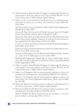 32 Villar J, Carroli G, Khan-Neelofur D, Piaggio G, Gülmezoglu M. Patrones de
         control prenatal de rutina para embarazos de bajo riesgo (Cochrane Review). In: The
         Cochrane Library, Issue 2, 2005. Oxford: Update Software.
      33 Villar J et al. For the WHO Antenatal Care Trial Research Group. WHO antenatal care rando-
         mised trial for the evaluation of a new model of routine antenatal care. Lancet, 2001, 357:
         1551-1564.
         OMS, Nuevo modelo de control prenatal de la OMS, 2003. Ginebra, Suiza: Organización
         Mundial de la Salud; 2003.
         Schwarcz R, Díaz AG, Fescina R. The Perinatal Information System I: The Simplified
         Perinatal Clinical Record. J. Perinat. Med. 15 (Suppl.1):9, 1987.
         Schwarcz R, Díaz AG, Fescina RH, Díaz Rosello JL, Martell M, Tenzer SM.
         Historia clínica perinatal simplificada. Propuesta de un modelo para la atención primaria de
         baja complejidad. Bol. Of. Sanit. Panam. 95:163-172, 1983.
         Casini S et al. Guía de control prenatal. Embarazo normal. Rev Hosp Mat Inf Ramón
         Sardá 2002; 21(2): 52-62.
         Institute for Clinical Systems Improvement. Health Care Guideline: Routine Prena-
         tal Care. 8ª ed. 2004. www.icsi.org.
         National Collaborating Centre for Women’s and Children’s Health. Antenatal
         care: routine care for the healthy pregnant woman. London, 2003.
         World Health Organization. Regional Office for Europe’s Health Evidence Network
         (HEN). What is the efficacy/effectiveness of antenatal care? Geneva, Switzerland: World
         Health Organization; 1999.
      34 Villar J, Carroli G, Khan-Neelofur D, Piaggio G, Gülmezoglu M. Patrones de
         control prenatal de rutina para embarazos de bajo riesgo (Cochrane Review). In: The
         Cochrane Library, Issue 2, 2005. Oxford: Update Software.
      35 Saftlas A et al. Prepregnancy body mass index and gestational weight gain as risk factors for
         preeclampsia and transient hypertension. Ann Epidemiol 2000; 10: 475 (Abstract).
         Schieve L et al. Prepregnancy body mass index and pregnancy weight gain: associations with
         preterm delivery. The NMIHS Collaborative Study Group. Obstet Gynecol 2000;
         96: 194-200.
      36 Neilson JP. Medición de la altura uterina durante el embarazo (Cochrane Review). In:
         The Cochrane Library, Issue 1, 2005. Oxford: Update Software.
      37 Divanovic E, Buchmann EJ. Routine heart and lung auscultation in prenatal care. Inter-
         national Journal of Gynecology and Obstetrics 1999; 64: 247-51.
         Sharif K, Whittle M. Routine antenatal fetal heart rate auscultation: is it necessary?
         Journal of Obstetrics and Gynaecology 1993; 13:111–3.


      Guías de promoción de la salud y prevención de enfermedades en la salud pública
150
 