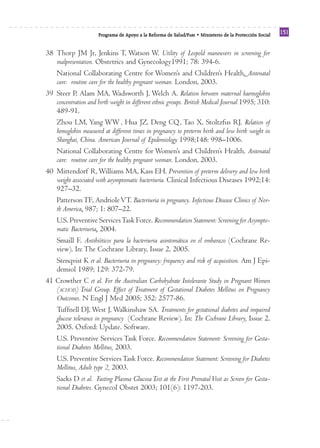 Reforma
                      Programa de Apoyo a la Reforma de Salud/PARS • Ministerio de la Protección Social
                                                                                                          151


38 Thorp JM Jr, Jenkins T, Watson W. Utility of Leopold maneuvers in screening for
   malpresentation. Obstetrics and Gynecology1991; 78: 394-6.
   National Collaborating Centre for Women’s and Children’s Health. Antenatal
   care: routine care for the healthy pregnant woman. London, 2003.
39 Steer P, Alam MA, Wadsworth J, Welch A. Relation between maternal haemoglobin
   concentration and birth weight in different ethnic groups. British Medical Journal 1995; 310:
   489-91.
   Zhou LM, Yang WW , Hua JZ, Deng CQ , Tao X, Stoltzfus RJ. Relation of
   hemoglobin measured at different times in pregnancy to preterm birth and low birth weight in
   Shanghai, China. American Journal of Epidemiology 1998;148: 998–1006.
   National Collaborating Centre for Women’s and Children’s Health. Antenatal
   care: routine care for the healthy pregnant woman. London, 2003.
40 Mittendorf R, Williams MA, Kass EH. Prevention of preterm delivery and low birth
   weight associated with asymptomatic bacteriuria. Clinical Infectious Diseases 1992;14:
   927–32.
   Patterson TF, Andriole VT. Bacteriuria in pregnancy. Infectious Disease Clinics of Nor-
   th America, 987; 1: 807–22.
   U.S. Preventive Services Task Force. Recommendation Statement: Screening for Asympto-
   matic Bacteriuria, 2004.
   Smaill F. Antibióticos para la bacteriuria asintomática en el embarazo (Cochrane Re-
   view). In: The Cochrane Library, Issue 2, 2005.
   Stenqvist K et al. Bacteriuria in pregnancy: frequency and risk of acquisition. Am J Epi-
   demiol 1989; 129: 372-79.
41 Crowther C et al. For the Australian Carbohydrate Intolerante Study in Pregnant Women
   (ACHOIS) Trial Group. Effect of Treatment of Gestational Diabetes Mellitus on Pregnancy
   Outcomes. N Engl J Med 2005; 352: 2577-86.
   Tuffnell DJ, West J, Walkinshaw SA. Treatments for gestational diabetes and impaired
   glucose tolerance in pregnancy (Cochrane Review). In: The Cochrane Library, Issue 2,
   2005. Oxford: Update. Software.
   U.S. Preventive Services Task Force. Recommendation Statement: Screening for Gesta-
   tional Diabetes Mellitus, 2003.
   U.S. Preventive Services Task Force. Recommendation Statement: Screening for Diabetes
   Mellitus, Adult type 2, 2003.
   Sacks D et al. Fasting Plasma Glucosa Test at the First Prenatal Visit as Screen for Gesta-
   tional Diabetes. Gynecol Obstet 2003; 101(6): 1197-203.
 