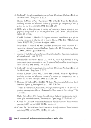 42 Neilson JP. Ecografía para evaluación fetal en el inicio del embarazo (Cochrane Review).
         In: The Cochrane Library, Issue 2, 2005.
         Blondel B, Morin I, Platt RW , Kramer MS, Usher R, Breart G. Algorithms for
         combining menstrual and ultrasound estimates of gestational age: consequences for rates of
         preterm and post-term birth. BJOG 2002; 109: 718–20.
      43 Kekki M et al. Cost-effectiveness of screening and treatment for bacterial vaginosis in early
         pregnancy among women at low risk for preterm birth. Acta Obstet Gynecol Scand
         2004; 83: 27-36.
         Kiss H, Petricevic L, Husslein P. Prospective randomised controlled trial of an infection
         screening programme to reduce the rate of preterm delivery. BMJ, doi: 10.1136/bmj.
         3869. 519653. EB (Publisher 4 August 2004).
         Brocklehurst P, Hannah M, McDonald H. Intervenciones para el tratamiento de la
         vaginosis bacteriana en el embarazo (Cochrane Review). In: The Cochrane Library, Issue
         2, 2005. Oxford: Update Software.
      44 Coustan D et al. Maternal age and screening for gestational diabetes: A population based study.
         Obstet Gynecol 1989; 73: 557.
         Perucchini D, Fischer U, Spinas GA, Huch R, Huch A, Lehmann R. Using
         fasting plasma glucose concentrations to screen for gestational diabetes mellitus: prospective popu-
         lation based study. BMJ 1999; 319: 812–5.
      45 Neilson JP. Ecografía para evaluación fetal en el inicio del embarazo (Cochrane Review).
         In: The Cochrane Library, Issue 2, 2005.
         Blondel B, Morin I, Platt RW , Kramer MS, Usher R, Breart G. Algorithms for
         combining menstrual and ultrasound estimates of gestational age: consequences for rates of
         preterm and post-term birth. BJOG 2002; 109: 718–20.
      46 Sherman SJ, Carlson DE, Platt LD, Medearis AL. Transvaginal ultrasound: does it
         help in the diagnosis of placenta previa? AJOG 1991; 164: 344.
         Taipale P, Hiilesmaa V, Ylostalo P. Transvaginal ultrasonography at 18–23 weeks in
         predicting placenta previa at delivery. Ultrasound in Obstetrics and Gynecology 1998;
         12: 422-5.
         Dashe JS, McIntire DD, Ramus RM. Persistence of placenta previa according to gesta-
         tional age at ultrasound detection. Obstetrics and Gynecology 2002; 99: 692–7.
      47 Centers for Disease Control and Prevention. Sexually transmitted diseases treatment
         guidelines, 2002. MMWR 2005; 51 (No. RR-6): 44.
      48 Centers for Disease Control and Prevention. Sexually transmitted diseases treatment
         guidelines, 2002. MMWR 2005; 51 (No. RR-6): 5.


      Guías de promoción de la salud y prevención de enfermedades en la salud pública
152
 