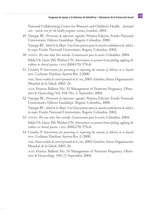 Reforma
                      Programa de Apoyo a la Reforma de Salud/PARS • Ministerio de la Protección Social
                                                                                                          153


     National Collaborating Centre for Women’s and Children’s Health. Antenatal
     care: routine care for the healthy pregnant woman. London, 2003.
49   Vanegas BC. Prevención de infecciones vaginales. Primera Edición. Fondo Nacional
     Universitario. Editora Guadalupe. Bogotá, Colombia, 2000.
     Vanegas BC. Salud de la Mujer. Una Guía práctica para la atención ambulatoria de salud a
     la mujer. Fondo Nacional Universitario. Bogotá, Colombia. 2002.
50   UNICEF. Por una niñez bien nutrida: Comunicación para la acción. Colombia, 2004.
     Palda VA, Guise JM, Wathen CN. Interventions to promote breast-feeding: applying the
     evidence in clinical practice. CMAJ 2004;170: 976-8.
51   Crowley P. Interventions for preventing or improving the outcome of delivery at or beyond
     term. Cochrane Datebase System Rev 2:2000.
     OMS, Nuevo modelo de control prenatal de la OMS, 2003. Ginebra, Suiza: Organización
     Mundial de la Salud; 2003: 26.
     ACOG Practice Bulletin No. 55 Management of Postterm Pregnancy. Obste-
     trics & Gynecology Vol. 104, No. 3, September 2004.
52   Vanegas BC. Prevención de infecciones vaginales. Primera Edición. Fondo Nacional
     Universitario. Editora Guadalupe. Bogotá, Colombia, 2000.
     Vanegas BC. Salud de la Mujer. Una Guía práctica para la atención ambulatoria de salud a
     la mujer. Fondo Nacional Universitario. Bogotá, Colombia. 2002.
53   UNICEF. Por una niñez bien nutrida: Comunicación para la acción. Colombia, 2004.
     Palda VA, Guise JM, Wathen CN. Interventions to promote breast-feeding: applying the
     evidence in clinical practice. CMAJ 2004;170: 976-8.
54   Crowley P. Interventions for preventing or improving the outcome of delivery at or beyond
     term. Cochrane Datebase System Rev 2: 2000.
     OMS, Nuevo modelo de control prenatal de la OMS, 2003. Ginebra, Suiza: Organización
     Mundial de la Salud; 2003: 26.
     ACOG Practice Bulletin No. 55 Management of Postterm Pregnancy. Obste-
     trics & Gynecology. 104 (3) September 2004.
 