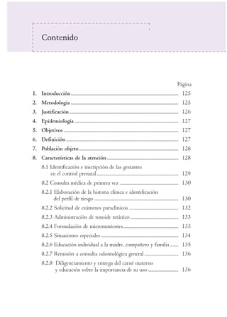 Contenido




                                                                                                         Página
1. Introducción ............................................................................................ 125
2. Metodología ............................................................................................ 125
3. Justificación ............................................................................................. 126
4. Epidemiología ......................................................................................... 127
5. Objetivos .................................................................................................. 127
6. Definición ................................................................................................ 127
7. Población objeto ..................................................................................... 128
8. Características de la atención ............................................................. 128
      8.1 Identificación e inscripción de las gestantes
          en el control prenatal...................................................................... 129
      8.2 Consulta médica de primera vez .................................................. 130
      8.2.1 Elaboración de la historia clínica e identificación
            del perfil de riesgo ........................................................................ 130
      8.2.2 Solicitud de exámenes paraclínicos .......................................... 132
      8.2.3 Administración de toxoide tetánico ......................................... 133
      8.2.4 Formulación de micronutrientes............................................... 133
      8.2.5 Situaciones especiales .................................................................. 134
      8.2.6 Educación individual a la madre, compañero y familia ....... 135
      8.2.7 Remisión a consulta odontológica general ............................. 136
      8.2.8 Diligenciamiento y entrega del carné materno
            y educación sobre la importancia de su uso .......................... 136
 