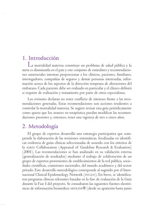 Reforma
                  Programa de Apoyo a la Reforma de Salud/PARS • Ministerio de la Protección Social
                                                                                                      125




1. Introducción
   La mortalidad materna constituye un problema de salud pública y la
meta es disminuirla en el país y este conjunto de estándares y recomendacio-
nes asistenciales intentan proporcionar a los clínicos, pacientes, familiares,
investigadores, compañías de seguros y demás personas interesadas, infor-
mación acerca de los aspectos de la detección temprana de alteraciones del
embarazo. Cada paciente debe ser evaluado en particular y el clínico definirá
si requiere de evaluación y tratamiento por parte de otros especialistas.
   Los revisores declaran no tener conflicto de intereses frente a las reco-
mendaciones generadas. Estas recomendaciones son acciones tendientes a
controlar la mortalidad materna. Se sugiere revisar esta guía periódicamente
como quiera que los avances en terapéutica puedan modificar las recomen-
daciones presentes y, entonces, tener una vigencia de tres a cinco años.

2. Metodología
    El grupo de expertos desarrolló una estrategia participativa que com-
prende la elaboración de las revisiones sistemáticas, focalizadas en identifi-
car evidencia de guías clínicas seleccionadas de acuerdo con los criterios de
la AGREE Collaboration (Appraisal of Guideline Research & Evaluation)
(2001). Las recomendaciones se han analizado en su validación externa
(generalización de resultados) mediante el trabajo de colaboración de un
grupo de expertos provenientes de establecimientos de la red pública, socie-
dades científicas, comisiones nacionales, del mundo académico y del sector
privado. Este desarrollo metodológico corresponde al sugerido por el Inter-
nacional Clinical Epidemiology Network (INCLEN). En breve, se identifica-
ron preguntas clínicas relevantes basadas en la fase de evaluación de la Guía
durante la Fase I del proyecto. Se consultaron las siguientes fuentes electró-
nicas de información biomédica: MEDLINE® (desde su aparición hasta junio
 