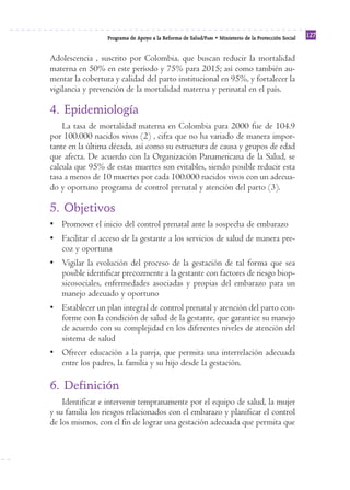 Reforma
                  Programa de Apoyo a la Reforma de Salud/PARS • Ministerio de la Protección Social
                                                                                                      127


Adolescencia , suscrito por Colombia, que buscan reducir la mortalidad
materna en 50% en este período y 75% para 2015; así como también au-
mentar la cobertura y calidad del parto institucional en 95%, y fortalecer la
vigilancia y prevención de la mortalidad materna y perinatal en el país.

4. Epidemiología
    La tasa de mortalidad materna en Colombia para 2000 fue de 104.9
por 100.000 nacidos vivos (2) , cifra que no ha variado de manera impor-
tante en la última década, así como su estructura de causa y grupos de edad
que afecta. De acuerdo con la Organización Panamericana de la Salud, se
calcula que 95% de estas muertes son evitables, siendo posible reducir esta
tasa a menos de 10 muertes por cada 100.000 nacidos vivos con un adecua-
do y oportuno programa de control prenatal y atención del parto (3).

5. Objetivos
• Promover el inicio del control prenatal ante la sospecha de embarazo
• Facilitar el acceso de la gestante a los servicios de salud de manera pre-
  coz y oportuna
• Vigilar la evolución del proceso de la gestación de tal forma que sea
  posible identificar precozmente a la gestante con factores de riesgo biop-
  sicosociales, enfermedades asociadas y propias del embarazo para un
  manejo adecuado y oportuno
• Establecer un plan integral de control prenatal y atención del parto con-
  forme con la condición de salud de la gestante, que garantice su manejo
  de acuerdo con su complejidad en los diferentes niveles de atención del
  sistema de salud
• Ofrecer educación a la pareja, que permita una interrelación adecuada
  entre los padres, la familia y su hijo desde la gestación.

6. Definición
    Identificar e intervenir tempranamente por el equipo de salud, la mujer
y su familia los riesgos relacionados con el embarazo y planificar el control
de los mismos, con el fin de lograr una gestación adecuada que permita que
 