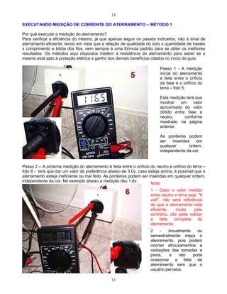 11
11
EXECUTANDO MEDIÇÃO DE CORRENTE DO ATERRAMENTO MÉTODO 1
Por quê executar a medição do aterramento?
Para verificar a eficiência do mesmo, já que apenas seguir os passos indicados, não é sinal de
aterramento eficiente, tendo em vista que a relação de qualidade do solo x quantidade de hastes
x comprimento e bitola dos fios, nem sempre é uma fórmula padrão para se obter os melhores
resultados. Os métodos aqui dispostos medem a resistência do aterramento para saber se o
mesmo está apto à proteção elétrica e ganho dos demais benefícios citados no início do guia.
Passo 2 A próxima medição do aterramento é feita entre o orifício do neutro e orifício do terra
foto 6 - terá que dar um valor de preferência abaixo de 3.0v, caso esteja acima, é possível que o
aterramento esteja ineficiente ou mal feito. As ponteiras podem ser inseridas em qualquer ordem,
independente da cor. No exemplo abaixo a medição deu 1.8v.
Passo 1 - A medição
inicial do aterramento
é feita entre o orifício
da fase e o orifício do
terra foto 5.
Esta medição terá que
mostrar um valor
aproximado do valor
obtido entre fase e
neutro, conforme
mostrado na página
anterior.
As ponteiras podem
ser inseridas em
qualquer ordem,
independente da cor.
Nota:
1 - Caso o valor medido
entre neutro e terra seja: "0
volt", não será referência
de que o aterramento está
eficiente, muito pelo
contrário, isto pode indicar
a falta completa de
aterramento.
2 - Anualmente ou
semestralmente meça o
aterramento, pois podem
ocorrer afrouxamentos e
oxidações das tomadas e
pinos, e isto pode
ocasionar a falta de
aterramento sem que o
usuário perceba.
 