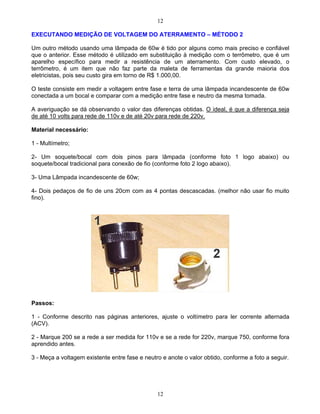 12
12
EXECUTANDO MEDIÇÃO DE VOLTAGEM DO ATERRAMENTO MÉTODO 2
Um outro método usando uma lâmpada de 60w é tido por alguns como mais preciso e confiável
que o anterior. Esse método é utilizado em substituição à medição com o terrômetro, que é um
aparelho específico para medir a resistência de um aterramento. Com custo elevado, o
terrômetro, é um item que não faz parte da maleta de ferramentas da grande maioria dos
eletricistas, pois seu custo gira em torno de R$ 1.000,00.
O teste consiste em medir a voltagem entre fase e terra de uma lâmpada incandescente de 60w
conectada a um bocal e comparar com a medição entre fase e neutro da mesma tomada.
A averiguação se dá observando o valor das diferenças obtidas. O ideal, é que a diferença seja
de até 10 volts para rede de 110v e de até 20v para rede de 220v.
Material necessário:
1 - Multímetro;
2- Um soquete/bocal com dois pinos para lâmpada (conforme foto 1 logo abaixo) ou
soquete/bocal tradicional para conexão de fio (conforme foto 2 logo abaixo).
3- Uma Lâmpada incandescente de 60w;
4- Dois pedaços de fio de uns 20cm com as 4 pontas descascadas. (melhor não usar fio muito
fino).
Passos:
1 - Conforme descrito nas páginas anteriores, ajuste o voltímetro para ler corrente alternada
(ACV).
2 - Marque 200 se a rede a ser medida for 110v e se a rede for 220v, marque 750, conforme fora
aprendido antes.
3 - Meça a voltagem existente entre fase e neutro e anote o valor obtido, conforme a foto a seguir.
 