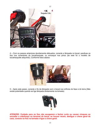 13
13
4 Com os passos anteriores devidamente efetuados, conecte a lâmpada no bocal, parafuse os
fios nos conectores do bocal/soquete, ou enrosque nos pinos (se este foi o modelo de
bocal/soquete adquirido). Conforme fotos abaixo:
5 Após este passo, conecte o fio da lâmpada com o bocal nos orifícios do fase e do terra (Não
existe polaridade quando se liga lâmpada diretamente na tomada).
ATENÇÃO: Cuidado para os fios não escaparem e fechar curto ou causar choques ao
encostar a mão/braço no terminal do bocal, se houver receio, desligue a chave geral da
casa, conecte os fios na tomada e ligue a chave geral.
 