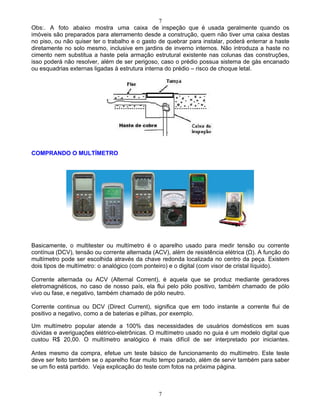 7
7
Obs:. A foto abaixo mostra uma caixa de inspeção que é usada geralmente quando os
imóveis são preparados para aterramento desde a construção, quem não tiver uma caixa destas
no piso, ou não quiser ter o trabalho e o gasto de quebrar para instalar, poderá enterrar a haste
diretamente no solo mesmo, inclusive em jardins de inverno internos. Não introduza a haste no
cimento nem substitua a haste pela armação estrutural existente nas colunas das construções,
isso poderá não resolver, além de ser perigoso, caso o prédio possua sistema de gás encanado
ou esquadrias externas ligadas à estrutura interna do prédio risco de choque letal.
COMPRANDO O MULTÍMETRO
Basicamente, o multitester ou multímetro é o aparelho usado para medir tensão ou corrente
contínua (DCV), tensão ou corrente alternada (ACV), além de resistência elétrica ( ). A função do
multímetro pode ser escolhida através da chave redonda localizada no centro da peça. Existem
dois tipos de multímetro: o analógico (com ponteiro) e o digital (com visor de cristal líquido).
Corrente alternada ou ACV (Alternal Corrent), é aquela que se produz mediante geradores
eletromagnéticos, no caso de nosso país, ela flui pelo pólo positivo, também chamado de pólo
vivo ou fase, e negativo, também chamado de pólo neutro.
Corrente continua ou DCV (Direct Current), significa que em todo instante a corrente flui de
positivo a negativo, como a de baterias e pilhas, por exemplo.
Um multímetro popular atende a 100% das necessidades de usuários domésticos em suas
dúvidas e averiguações elétrico-eletrônicas. O multímetro usado no guia é um modelo digital que
custou R$ 20,00. O multímetro analógico é mais difícil de ser interpretado por iniciantes.
Antes mesmo da compra, efetue um teste básico de funcionamento do multímetro. Este teste
deve ser feito também se o aparelho ficar muito tempo parado, além de servir também para saber
se um fio está partido. Veja explicação do teste com fotos na próxima página.
 