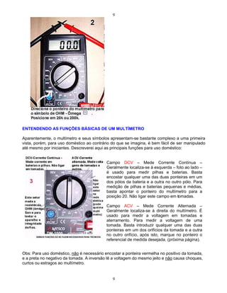 9
9
ENTENDENDO AS FUNÇÕES BÁSICAS DE UM MULTÍMETRO
Aparentemente, o multímetro e seus símbolos apresentam-se bastante complexo a uma primeira
vista, porém, para uso doméstico ao contrário do que se imagina, é bem fácil de ser manipulado
até mesmo por iniciantes. Descreverei aqui as principais funções para uso doméstico:
Obs: Para uso doméstico, não é necessário encostar a ponteira vermelha no positivo da tomada,
e a preta no negativo da tomada. A inversão lê a voltagem do mesmo jeito e não causa choques,
curtos ou estragos ao multímetro.
Campo DCV Mede Corrente Contínua
Geralmente localiza-se à esquerda foto ao lado
é usado para medir pilhas e baterias. Basta
encostar qualquer uma das duas ponteiras em um
dos pólos da bateria e a outra no outro pólo. Para
medição de pilhas e baterias pequenas e médias,
basta apontar o ponteiro do multímetro para a
posição 20. Não ligar este campo em tomadas.
Campo ACV Mede Corrente Alternada
Geralmente localiza-se à direita do multímetro. É
usado para medir a voltagem em tomadas e
aterramento. Para medir a voltagem de uma
tomada. Basta introduzir qualquer uma das duas
ponteiras em um dos orifícios da tomada e a outra
no outro orifício, após isto, marque no ponteiro o
referencial de medida desejada. (próxima página).
 