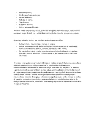 • Peso/Frequência;
• Distância do braço ao tronco;
• Distância vertical;
• Rotação do tronco;
• Tipo de pega;
• Superfície do chão;
• Outros fatores ambientais;
Devemos então, sempre que possível, eliminar o transporte manual de cargas, transportando
apenas um objeto de cada vez e utilizando a movimentação mecânica sempre que possível.
Devem ser adotadas, sempre que possíveis, as seguintes orientações:
• Evitar/reduzir a movimentação manual de cargas;
• Utilizar equipamentos que permitam reduzir o esforço provocado ao trabalhador,
nomeadamente carros de mão, ventosas, corrediças, entre outros;
• Formação, informação e treino respeitante aos métodos de elevação e respetivas
posturas corretas, bem como a correta utilização dos EPI’s necessários para essas
atividades.
Devendo o empregador, em primeira instância e de modo a ser possível atuar na prevenção de
acidentes, avaliar os riscos profissionais a que os trabalhadores estão expostos,
nomeadamente na movimentação manual de cargas, bem como pôr em prática as medidas
organizacionais adequadas, tendo em conta a redução/eliminação da movimentação manual
de cargas, passando para movimentação mecânica sempre que possível. No entanto, tendo em
conta que nem sempre é possível a transição da movimentação manual de cargas para
movimentação mecânica de cargas, a entidade empregadora deverá tentar otimizar os postos
de trabalho, tornando-os ergonómicos para os trabalhadores, possibilitando a redução de
esforços pelos trabalhadores, diminuindo assim a fadiga e possíveis acidentes de trabalho e/ou
doenças profissionais.
 