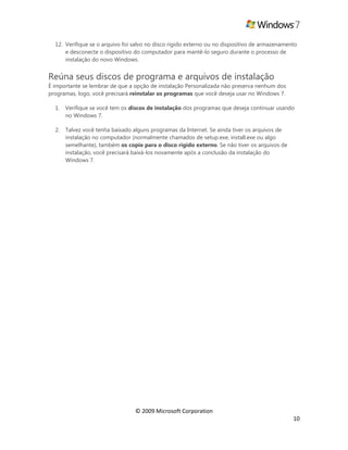 © 2009 Microsoft Corporation
10
12. Verifique se o arquivo foi salvo no disco rígido externo ou no dispositivo de armazenamento
e desconecte o dispositivo do computador para mantê-lo seguro durante o processo de
instalação do novo Windows.
Reúna seus discos de programa e arquivos de instalação
É importante se lembrar de que a opção de instalação Personalizada não preserva nenhum dos
programas, logo, você precisará reinstalar os programas que você deseja usar no Windows 7.
1. Verifique se você tem os discos de instalação dos programas que deseja continuar usando
no Windows 7.
2. Talvez você tenha baixado alguns programas da Internet. Se ainda tiver os arquivos de
instalação no computador (normalmente chamados de setup.exe, install.exe ou algo
semelhante), também os copie para o disco rígido externo. Se não tiver os arquivos de
instalação, você precisará baixá-los novamente após a conclusão da instalação do
Windows 7.
 