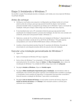 © 2009 Microsoft Corporation
11
Etapa 3: Instalando o Windows 7
Ao escolher a opção Personalizada durante a instalação, você instala uma nova cópia do Windows
na partição desejada.
Antes de começar
1. Verifique se você salvou seus arquivos e configurações que deseja manter em um local
externo antes de começar, para que seja possível revertê-los depois. Você também
precisará reinstalar todos os programas que deseja usar no Windows 7 após a conclusão da
instalação. Volte para a Etapa 2 deste artigo caso não tenha salvo seus arquivos.
2. É recomendável estar com o PC conectado à Internet para que seja possível obter
atualizações de instalação durante o processo de instalação. (Se não tiver uma conexão com
a Internet, ainda assim será possível instalar o Windows 7.)
3. Selecione a versão de 32 ou 64 bits do disco de instalação do Windows 7, dependendo do
seu desejo de instalar a versão de 32 ou de 64 bits do Windows 7. No geral, apenas
computadores com mais de 4GB de RAM devem utilizar o Windows 64-Bits.
4. Localize a chave de produto (product key) de 25 caracteres do Windows. Ela pode ser
encontrada em uma etiqueta amarela, dentro da caixa do disco de instalação.
Executar uma instalação personalizada do Windows 7
1. Ligue o PC.
2. Após a inicialização do Windows XP, faça o seguinte:
3. Insira o disco do Windows 7 no computador. O Programa de Instalação deve ser iniciado
automaticamente. Do contrário, clique em Iniciar, em Meu Computador, abra o disco de
inicialização do Windows 7 na unidade de DVD e clique duas vezes em setup.exe.
4. Na página Instalar o Windows, clique em Instalar agora.
5. Na página Obter atualizações importantes para a instalação, recomendamos obter as
atualizações mais recentes para ajudar a garantir uma instalação bem-sucedida e a proteger
o computador contra ameaças de segurança. O computador precisará estar conectado à
Internet durante a instalação do Windows 7 para obter as atualizações.
6. Na página Leia os termos de licença, se você aceitar os termos de licença, clique em
Aceito os termos de licença e em Avançar. Será necessário aceitar o contrato para
continuar com a instalação.
 