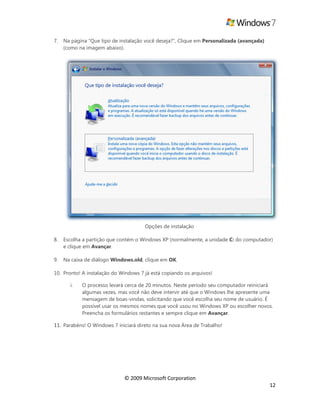 © 2009 Microsoft Corporation
12
7. Na página “Que tipo de instalação você deseja?”, Clique em Personalizada (avançada)
(como na imagem abaixo).
Opções de instalação
8. Escolha a partição que contém o Windows XP (normalmente, a unidade C: do computador)
e clique em Avançar.
9. Na caixa de diálogo Windows.old, clique em OK.
10. Pronto! A instalação do Windows 7 já está copiando os arquivos!
i. O processo levará cerca de 20 minutos. Neste período seu computador reiniciará
algumas vezes, mas você não deve intervir até que o Windows lhe apresente uma
mensagem de boas-vindas, solicitando que você escolha seu nome de usuário. É
possível usar os mesmos nomes que você usou no Windows XP ou escolher novos.
Preencha os formulários restantes e sempre clique em Avançar.
11. Parabéns! O Windows 7 iniciará direto na sua nova Área de Trabalho!
 