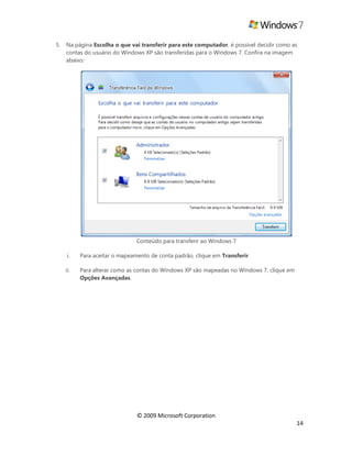 © 2009 Microsoft Corporation
14
5. Na página Escolha o que vai transferir para este computador, é possível decidir como as
contas do usuário do Windows XP são transferidas para o Windows 7. Confira na imagem
abaixo:
Conteúdo para transferir ao Windows 7
i. Para aceitar o mapeamento de conta padrão, clique em Transferir.
ii. Para alterar como as contas do Windows XP são mapeadas no Windows 7, clique em
Opções Avançadas.
 