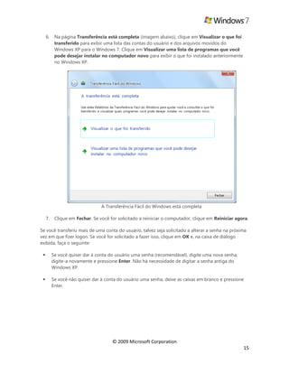 © 2009 Microsoft Corporation
15
6. Na página Transferência está completa (imagem abaixo), clique em Visualizar o que foi
transferido para exibir uma lista das contas do usuário e dos arquivos movidos do
Windows XP para o Windows 7. Clique em Visualizar uma lista de programas que você
pode desejar instalar no computador novo para exibir o que foi instalado anteriormente
no Windows XP.
A Transferência Fácil do Windows está completa
7. Clique em Fechar. Se você for solicitado a reiniciar o computador, clique em Reiniciar agora.
Se você transferiu mais de uma conta do usuário, talvez seja solicitado a alterar a senha na próxima
vez em que fizer logon. Se você for solicitado a fazer isso, clique em OK e, na caixa de diálogo
exibida, faça o seguinte:
 Se você quiser dar à conta do usuário uma senha (recomendável), digite uma nova senha,
digite-a novamente e pressione Enter. Não há necessidade de digitar a senha antiga do
Windows XP.
 Se você não quiser dar à conta do usuário uma senha, deixe as caixas em branco e pressione
Enter.
 