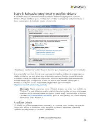 © 2009 Microsoft Corporation
16
Etapa 5: Reinstalar programas e atualizar drivers
A Transferência Fácil do Windows fornece um relatório detalhando os programas usados no
Windows XP que você talvez queira reinstalar. Para reinstalar os programas, você precisará usar os
discos ou os arquivos de instalação obtidos anteriormente.
Relatórios da Transferência Fácil do Windows identifica quais programas precisam ser reinstalados
Se o computador tiver vindo com vários programas pré-instalados, você deverá ver os programas
listados no relatório que você jamais usou ou que usou raramente. Quando começar a reinstalar
programas, comece por aqueles que você conhece e usa com regularidade, especialmente novo
software antivírus para o computador. Se você não tem um novo software antivírus para o
Windows 7, você pode baixar o Microsoft Security Essentials gratuitamente em:
http://www.microsoft.com/security_essentials/
: Alguns programas, como o Outlook Express, não estão mais incluídos no
Windows 7. Se você utilizava-o para ler email, você precisará instalar um novo programa de
email para ler as mensagens salvas ou enviar e receber email. É possível obter o Windows
Live Mail (http://download.live.com/wlmail), que é a nova geração do Outlook Express,
desenvolvido para o Windows 7.
Atualizar drivers
Um driver é um software que permite ao computador se comunicar com o hardware (as peças do
computador) ou com os dispositivos (como um mouse ou câmera). Sem drivers, o hardware
conectado ao computador não funcionará corretamente.
 