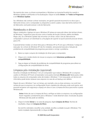 © 2009 Microsoft Corporation
17
Na maioria dos casos, os drivers acompanham o Windows ou é possível localizá-los usando o
Windows Update e verificando se há atualizações. Clique no botão Iniciar, em Todos os Programas
e em Windows Update.
Se o Windows não contiver o driver necessário, em geral é possível encontrá-lo no disco que o
fabricante enviou com o computador ou dispositivo a serem usados. Caso não tenha nenhum CD
do fabricante, você pode acessar o site do fabricante.
Notebooks e drivers
Alguns notebooks e laptops em que o Windows XP estava em execução talvez não tenham drivers
do Windows 7 específicos para recursos como o botões de função (volume, atalhos de Media
Player, etc). Se o Windows Update não encontrar um driver, visite o site do fabricante do
computador e procure um download ou uma página de suporte na qual é possível procurar drivers
para o PC.
É possível tentar instalar um driver feito para o Windows XP no PC em que o Windows 7 esteja em
execução. Se o driver do Windows XP não for instalado, será possível executar a Solução de
problemas de compatibilidade de programas para testar e corrigir o problema.
1. Baixe ou copie o arquivo de instalação do driver para o computador.
2. Clique com o botão direito do mouse no arquivo e em Solucionar problemas de
compatibilidade.
3. Siga as etapas na Solução de problemas de compatibilidade de programas para alterar as
configurações de compatibilidade do driver.
Limpeza pós-instalação (opcional)
Durante a instalação do Windows 7 em um computador que rodava o Windows XP, os arquivos
usados no Windows XP foram armazenados numa pasta chamada Windows.old. Nesta pasta, estão
todos os arquivos do computador antes de instalar o Windows 7. Com essa pasta, um técnico em
informática pode tentar restaurar seus arquivos no caso de um backup com defeito.
Depois de usar o Windows 7 por um tempo, por exemplo, uma ou duas semanas, e se você tiver
certeza de que os arquivos e as configurações foram copiados de volta para onde você queria, será
possível recuperar com segurança o espaço em disco e usar a Limpeza de Disco para excluir a pasta
Windows.old.
Aviso: Antes de usar a Limpeza de Disco, verifique se todos os arquivos e as configurações
foram migrados corretamente para o Windows 7 onde deveriam estar. A exclusão da pasta
Windows.old não pode ser desfeita.
1. Clique no botão Iniciar e, na caixa de pesquisa, digite Limpeza de Disco. Na lista de
resultados, clique em Limpeza de Disco.
Se você for solicitado a escolher uma unidade, escolha a unidade na qual o Windows 7 foi
recém-instalado (tipicamente C: ) e clique em OK.
 