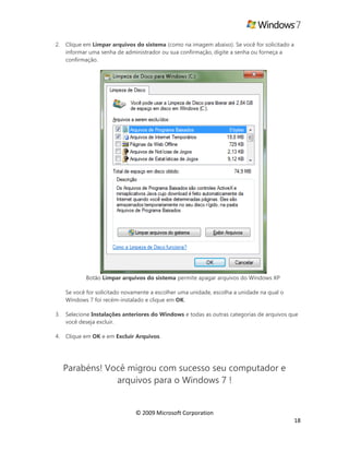 © 2009 Microsoft Corporation
18
2. Clique em Limpar arquivos do sistema (como na imagem abaixo). Se você for solicitado a
informar uma senha de administrador ou sua confirmação, digite a senha ou forneça a
confirmação.
Botão Limpar arquivos do sistema permite apagar arquivos do Windows XP
Se você for solicitado novamente a escolher uma unidade, escolha a unidade na qual o
Windows 7 foi recém-instalado e clique em OK.
3. Selecione Instalações anteriores do Windows e todas as outras categorias de arquivos que
você deseja excluir.
4. Clique em OK e em Excluir Arquivos.
Parabéns! Você migrou com sucesso seu computador e
arquivos para o Windows 7 !
 