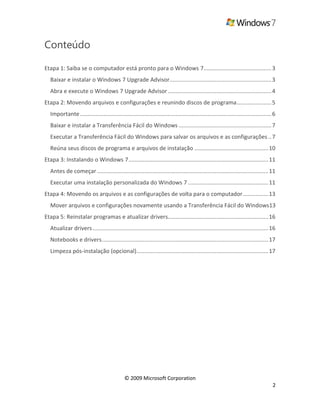 © 2009 Microsoft Corporation
2
Conteúdo
Etapa 1: Saiba se o computador está pronto para o Windows 7...........................................3
Baixar e instalar o Windows 7 Upgrade Advisor.................................................................3
Abra e execute o Windows 7 Upgrade Advisor..................................................................4
Etapa 2: Movendo arquivos e configurações e reunindo discos de programa......................5
Importante..........................................................................................................................6
Baixar e instalar a Transferência Fácil do Windows ...........................................................7
Executar a Transferência Fácil do Windows para salvar os arquivos e as configurações ..7
Reúna seus discos de programa e arquivos de instalação ...............................................10
Etapa 3: Instalando o Windows 7.........................................................................................11
Antes de começar .............................................................................................................11
Executar uma instalação personalizada do Windows 7 ...................................................11
Etapa 4: Movendo os arquivos e as configurações de volta para o computador................13
Mover arquivos e configurações novamente usando a Transferência Fácil do Windows13
Etapa 5: Reinstalar programas e atualizar drivers................................................................16
Atualizar drivers................................................................................................................16
Notebooks e drivers..........................................................................................................17
Limpeza pós-instalação (opcional)....................................................................................17
 