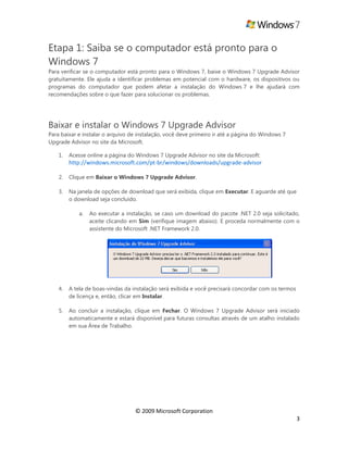 © 2009 Microsoft Corporation
3
Etapa 1: Saiba se o computador está pronto para o
Windows 7
Para verificar se o computador está pronto para o Windows 7, baixe o Windows 7 Upgrade Advisor
gratuitamente. Ele ajuda a identificar problemas em potencial com o hardware, os dispositivos ou
programas do computador que podem afetar a instalação do Windows 7 e lhe ajudará com
recomendações sobre o que fazer para solucionar os problemas.
Baixar e instalar o Windows 7 Upgrade Advisor
Para baixar e instalar o arquivo de instalação, você deve primeiro ir até a página do Windows 7
Upgrade Advisor no site da Microsoft.
1. Acesse online a página do Windows 7 Upgrade Advisor no site da Microsoft:
http://windows.microsoft.com/pt-br/windows/downloads/upgrade-advisor
2. Clique em Baixar o Windows 7 Upgrade Advisor.
3. Na janela de opções de download que será exibida, clique em Executar. E aguarde até que
o download seja concluído.
a. Ao executar a instalação, se caso um download do pacote .NET 2.0 seja solicitado,
aceite clicando em Sim (verifique imagem abaixo). E proceda normalmente com o
assistente do Microsoft .NET Framework 2.0.
4. A tela de boas-vindas da instalação será exibida e você precisará concordar com os termos
de licença e, então, clicar em Instalar.
5. Ao concluir a instalação, clique em Fechar. O Windows 7 Upgrade Advisor será iniciado
automaticamente e estará disponível para futuras consultas através de um atalho instalado
em sua Área de Trabalho.
 