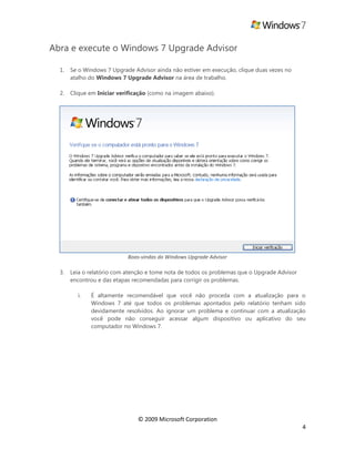 © 2009 Microsoft Corporation
4
Abra e execute o Windows 7 Upgrade Advisor
1. Se o Windows 7 Upgrade Advisor ainda não estiver em execução, clique duas vezes no
atalho do Windows 7 Upgrade Advisor na área de trabalho.
2. Clique em Iniciar verificação (como na imagem abaixo).
Boas-vindas do Windows Upgrade Advisor
3. Leia o relatório com atenção e tome nota de todos os problemas que o Upgrade Advisor
encontrou e das etapas recomendadas para corrigir os problemas.
i. É altamente recomendável que você não proceda com a atualização para o
Windows 7 até que todos os problemas apontados pelo relatório tenham sido
devidamente resolvidos. Ao ignorar um problema e continuar com a atualização
você pode não conseguir acessar algum dispositivo ou aplicativo do seu
computador no Windows 7.
 