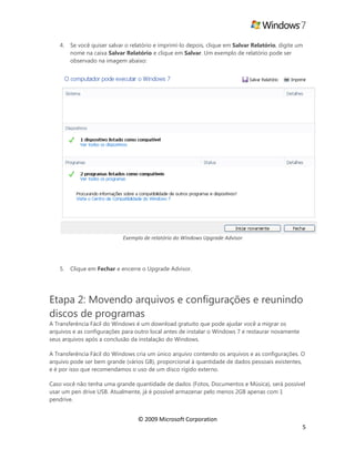 © 2009 Microsoft Corporation
5
4. Se você quiser salvar o relatório e imprimí-lo depois, clique em Salvar Relatório, digite um
nome na caixa Salvar Relatório e clique em Salvar. Um exemplo de relatório pode ser
observado na imagem abaixo:
Exemplo de relatório do Windows Upgrade Advisor
5. Clique em Fechar e encerre o Upgrade Advisor.
Etapa 2: Movendo arquivos e configurações e reunindo
discos de programas
A Transferência Fácil do Windows é um download gratuito que pode ajudar você a migrar os
arquivos e as configurações para outro local antes de instalar o Windows 7 e restaurar novamente
seus arquivos após a conclusão da instalação do Windows.
A Transferência Fácil do Windows cria um único arquivo contendo os arquivos e as configurações. O
arquivo pode ser bem grande (vários GB), proporcional à quantidade de dados pessoais existentes,
e é por isso que recomendamos o uso de um disco rígido externo.
Caso você não tenha uma grande quantidade de dados (Fotos, Documentos e Música), será possível
usar um pen drive USB. Atualmente, já é possível armazenar pelo menos 2GB apenas com 1
pendrive.
 