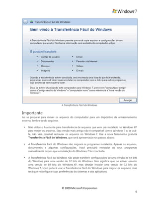 © 2009 Microsoft Corporation
6
A Transferência Fácil do Windows
Importante
Ao se preparar para mover os arquivos do computador para um dispositivo de armazenamento
externo, lembre-se do seguinte:
 Não utilize o Assistente para transferência de arquivos que vem pré-instalado no Windows XP
para mover os arquivos. Essa versão mais antiga não é compatível com o Windows 7 e, se usá-
la, não será possível restaurar os arquivos no Windows 7. Use a nova ferramenta gratuita
Transferência Fácil do Windows, que será apresentada nos passos abaixo.
 A Transferência Fácil do Windows não migrará os programas instalados. Apenas os arquivos,
documentos e algumas configurações. Você precisará reinstalar os seus programas
manualmente depois que a instalação do Windows 7 for concluída.
 A Transferência Fácil do Windows não pode transferir configurações de uma versão de 64 bits
do Windows para uma versão de 32 bits do Windows. Isso significa que, se estiver usando
uma versão de 64 bits do Windows XP, mas desejar instalar uma versão de 32 bits do
Windows 7, você poderá usar a Transferência Fácil do Windows para migrar os arquivos, mas
terá que reconfigurar suas preferências do sistemas e dos aplicativos.
 