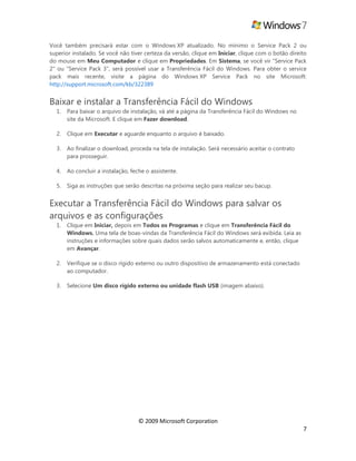 © 2009 Microsoft Corporation
7
Você também precisará estar com o Windows XP atualizado. No mínimo o Service Pack 2 ou
superior instalado. Se você não tiver certeza da versão, clique em Iniciar, clique com o botão direito
do mouse em Meu Computador e clique em Propriedades. Em Sistema, se você vir "Service Pack
2" ou "Service Pack 3", será possível usar a Transferência Fácil do Windows. Para obter o service
pack mais recente, visite a página do Windows XP Service Pack no site Microsoft:
http://support.microsoft.com/kb/322389
Baixar e instalar a Transferência Fácil do Windows
1. Para baixar o arquivo de instalação, vá até a página da Transferência Fácil do Windows no
site da Microsoft. E clique em Fazer download.
2. Clique em Executar e aguarde enquanto o arquivo é baixado.
3. Ao finalizar o download, proceda na tela de instalação. Será necessário aceitar o contrato
para prosseguir.
4. Ao concluir a instalação, feche o assistente.
5. Siga as instruções que serão descritas na próxima seção para realizar seu bacup.
Executar a Transferência Fácil do Windows para salvar os
arquivos e as configurações
1. Clique em Iniciar, depois em Todos os Programas e clique em Transferência Fácil do
Windows. Uma tela de boas-vindas da Transferência Fácil do Windows será exibida. Leia as
instruções e informações sobre quais dados serão salvos automaticamente e, então, clique
em Avançar.
2. Verifique se o disco rígido externo ou outro dispositivo de armazenamento está conectado
ao computador.
3. Selecione Um disco rígido externo ou unidade flash USB (imagem abaixo).
 