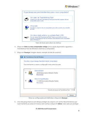 © 2009 Microsoft Corporation
8
Tipos de locais para salvar seu backup
4. Clique em Este é o meu computador antigo (única opção disponível) e aguarde a
Transferência Fácil do Windows examinar o computador.
5. Clique em Avançar (imagem abaixo, exemplo da tela de usuários)
Deixe as configurações pré-definidas e clique em Avançar.
6. Uma tela perguntará se você deseja proteger seu arquivo com senha. Recomendamos que
você mantenha as caixas em branco (sem senha) e clique em Salvar. Caso opte por proteger
 