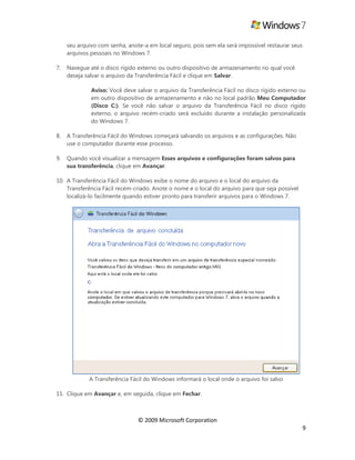 © 2009 Microsoft Corporation
9
seu arquivo com senha, anote-a em local seguro, pois sem ela será impossível restaurar seus
arquivos pessoais no Windows 7.
7. Navegue até o disco rígido externo ou outro dispositivo de armazenamento no qual você
deseja salvar o arquivo da Transferência Fácil e clique em Salvar.
Aviso: Você deve salvar o arquivo da Transferência Fácil no disco rígido externo ou
em outro dispositivo de armazenamento e não no local padrão Meu Computador
(Disco C:). Se você não salvar o arquivo da Transferência Fácil no disco rígido
externo, o arquivo recém-criado será excluído durante a instalação personalizada
do Windows 7.
8. A Transferência Fácil do Windows começará salvando os arquivos e as configurações. Não
use o computador durante esse processo.
9. Quando você visualizar a mensagem Esses arquivos e configurações foram salvos para
sua transferência, clique em Avançar.
10. A Transferência Fácil do Windows exibe o nome do arquivo e o local do arquivo da
Transferência Fácil recém-criado. Anote o nome e o local do arquivo para que seja possível
localizá-lo facilmente quando estiver pronto para transferir arquivos para o Windows 7.
A Transferência Fácil do Windows informará o local onde o arquivo foi salvo
11. Clique em Avançar e, em seguida, clique em Fechar.
 