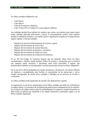 Res. CGR-1/002/98 Vigencia: Febrero 98 Norma: CI/03/1
Los libros contables obligatorios son:
− Libro Diario.
− Libro Mayor.
− Libro de Inventarios y Balances.
− Libro Ventas-IVA y Compras IVA para empresas públicas.
Las entidades podrán llevar además los registros que estime convenientes para lograr mayor
orden, claridad, adecuada información y ejercer el correspondiente control. Estos registros
tendrán la calidad de auxiliares y no estarán sujetos a legalización exigida por las disposiciones
legales vigentes. Como por ejemplo :
− Registros de ejecución del presupuesto de recursos y gastos.
− Registro del movimiento de activos fijos.
− Registro del movimiento de cuentas bancarias.
− Registro del movimiento de deudores y acreedores.
− Registro del movimiento de fondos en avance.
− Registro del movimiento de existencias de almacenes.
El art. 40º del Código de Comercio dispone que las entidades deben llevar los libros
encuadernados y foliados, siendo también válidos los asientos y anotaciones que se efectúen
por cualquier medio mecánico o electrónico sobre hojas removibles o tarjetas, que
posteriormente deberán ser encuadernados correlativamente para formar los libros obligatorios.
En el caso de los libros producidos por medios mecánicos o electrónicos, los mismos deberán
ser impresos y encuadernados para facilitar el conocimiento de las operaciones y servir,
cuando correspondan, de prueba clara, completa y fidedigna en los procesos de revisión y
verificación.
Los libros contables serán legalizados de acuerdo a las disposiciones vigentes.
La legalización es una de las características de los libros contables que debe ser verificada por
el auditor interno. La existencia de la legalización perfecciona la transparencia de los registros.
En el informe del auditor interno sobre la confiabilidad de los registros y estados financieros se
debe incluir un párrafo que manifieste si los estados financieros examinados surgen o no de
libros contables legalizados.
8/45
 