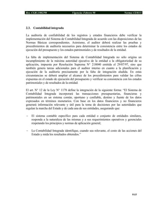 Res. CGR-1/002/98 Vigencia: Febrero 98 Norma: CI/03/1
2.3. Contabilidad integrada
La auditoría de confiabilidad de los registros y estados financieros debe verificar la
implementación del Sistema de Contabilidad Integrada de acuerdo con las disposiciones de las
Normas Básicas correspondientes. Asimismo, el auditor deberá realizar las pruebas y
procedimientos de auditoría necesarios para determinar la consistencia entre los estados de
ejecución del presupuesto y los estados patrimoniales y de resultados de la entidad.
La falta de implementación del Sistema de Contabilidad Integrada no sólo origina un
incumplimiento de la máxima autoridad ejecutiva de la entidad a la obligatoriedad de su
aplicación, impuesta por Resolución Suprema N° 218040 emitida el 29/07/97, sino que
también genera tareas adicionales para el auditor interno en cuanto a la planificación y
ejecución de la auditoría precisamente por la falta de integración aludida. En estas
circunstancias se deberá ampliar el alcance de los procedimientos para validar las cifras
expuestas en el estado de ejecución del presupuesto y verificar su consistencia con los estados
patrimoniales y de resultados de la entidad.
El art. N° 12 de la Ley N° 1178 define la integración de la siguiente forma: “El Sistema de
Contabilidad Integrada incorporará las transacciones presupuestarias, financieras y
patrimoniales en un sistema común, oportuno y confiable, destino y fuente de los datos
expresados en términos monetarios. Con base en los datos financieros y no financieros
generará información relevante y útil para la toma de decisiones por las autoridades que
regulan la marcha del Estado y de cada una de sus entidades, asegurando que:
− El sistema contable específico para cada entidad o conjunto de entidades similares,
responda a la naturaleza de las mismas y a sus requerimientos operativos y gerenciales
respetando los principios y normas de aplicación general;
− La Contabilidad Integrada identifique, cuando sea relevante, el costo de las acciones del
Estado y mida los resultados obtenidos.”
9/45
 