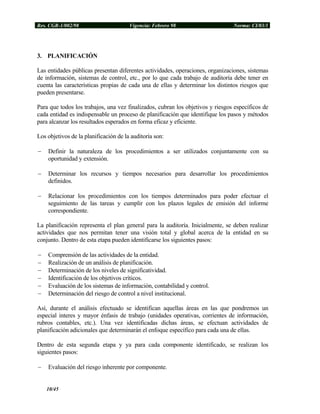Res. CGR-1/002/98 Vigencia: Febrero 98 Norma: CI/03/1
3. PLANIFICACIÓN
Las entidades públicas presentan diferentes actividades, operaciones, organizaciones, sistemas
de información, sistemas de control, etc., por lo que cada trabajo de auditoría debe tener en
cuenta las características propias de cada una de ellas y determinar los distintos riesgos que
pueden presentarse.
Para que todos los trabajos, una vez finalizados, cubran los objetivos y riesgos específicos de
cada entidad es indispensable un proceso de planificación que identifique los pasos y métodos
para alcanzar los resultados esperados en forma eficaz y eficiente.
Los objetivos de la planificación de la auditoría son:
− Definir la naturaleza de los procedimientos a ser utilizados conjuntamente con su
oportunidad y extensión.
− Determinar los recursos y tiempos necesarios para desarrollar los procedimientos
definidos.
− Relacionar los procedimientos con los tiempos determinados para poder efectuar el
seguimiento de las tareas y cumplir con los plazos legales de emisión del informe
correspondiente.
La planificación representa el plan general para la auditoría. Inicialmente, se deben realizar
actividades que nos permitan tener una visión total y global acerca de la entidad en su
conjunto. Dentro de esta etapa pueden identificarse los siguientes pasos:
− Comprensión de las actividades de la entidad.
− Realización de un análisis de planificación.
− Determinación de los niveles de significatividad.
− Identificación de los objetivos críticos.
− Evaluación de los sistemas de información, contabilidad y control.
− Determinación del riesgo de control a nivel institucional.
Así, durante el análisis efectuado se identifican aquellas áreas en las que pondremos un
especial interes y mayor énfasis de trabajo (unidades operativas, corrientes de información,
rubros contables, etc.). Una vez identificadas dichas áreas, se efectuan actividades de
planificación adicionales que determinarán el enfoque específico para cada una de ellas.
Dentro de esta segunda etapa y ya para cada componente identificado, se realizan los
siguientes pasos:
− Evaluación del riesgo inherente por componente.
10/45
 