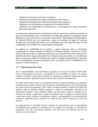 Res. CGR-1/002/98 Vigencia: Febrero 98 Norma: CI/03/1
− Evaluación del riesgo de control por componente.
− Preparación del programa de trabajo para probar el control interno.
− Preparación del programa de trabajo para procedimientos sustantivos.
− Preparación del memorándum de programación de auditoría (MPA).
− Aprobación del memorándum de programación y los programas de trabajo específicos
para cada componente.
La información obtenida durante la planificación debe ser organizada y ordenada de manera tal
que sirva principalmente como un instrumento de trabajo para planificar las siguientes etapas
debiendo resumir el plan final en un documento denominado “Memorándum de Programación
de Auditoría (MPA), que será comunicado a todos los miembros del equipo de auditoría
formado para la realización del trabajo, con la finalidad de que cada integrante tenga un buen
entendimiento de la entidad y de su propio papel en la auditoría.
La auditoría de confiabilidad de los registros y estados financieros debe ser planificada
considerando los restantes auditorías incluidas en el Programa Operativo Anual de la Unidad.
Cabe recordar que todas las auditorías requieren de una evaluación del control interno para la
identificación de los riesgos relacionados con el objeto de cada una de ellas y, los resultados de
dichas evaluaciones, podrán ser utilizados para reducir los tiempos de planificación y ejecución
de los procedimientos necesarios para poder emitir una opinión sobre la confiabilidad de los
registros y estados financieros.
3.1. Programa operativo anual
Por la responsabilidad y las características propias de su función el auditor interno debe
tener el conocimiento necesario y actualizado de las actividades de control del sistema
contable. El auditor interno debe actualizar su evaluación en aquellos componentes donde
existan operaciones significativas que no hayan sido revisadas oportunamente.
El auditor interno debe incluir en su programa operativo anual las auditorias que considere
necesarias para evaluar la eficacia de los sistemas de administración y de los instrumentos
de control interno incorporados a ellos. Debe considerar también la rotación del énfasis de
auditoría entre las distintas unidades operativas y entre los componentes relevantes de la
información financiera. Estas auditorías deben ser útiles para evaluar la eficacia de los
sistemas de control y determinar el grado de confianza que le asignará al control interno
vigente para poder establecer la naturaleza, alcance y oportunidad de los procedimientos
sustantivos aplicables para la validación de saldos de los estados financieros al cierre del
ejercicio.
La programación de actividades deberá considerar la oportunidad en que se desarrollarán
las auditorías para aumentar la eficiencia de los resultados. Por ejemplo, un inventario de
existencias será más conveniente realizarlo cerca del cierre del ejercicio que en los
primeros meses del mismo.
11/45
 