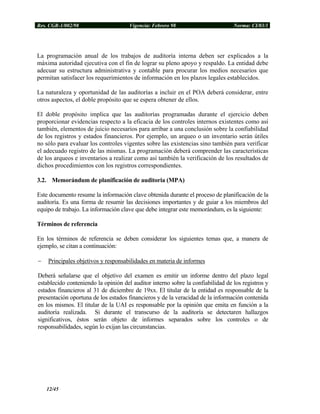 Res. CGR-1/002/98 Vigencia: Febrero 98 Norma: CI/03/1
La programación anual de los trabajos de auditoría interna deben ser explicados a la
máxima autoridad ejecutiva con el fin de lograr su pleno apoyo y respaldo. La entidad debe
adecuar su estructura administrativa y contable para procurar los medios necesarios que
permitan satisfacer los requerimientos de información en los plazos legales establecidos.
La naturaleza y oportunidad de las auditorías a incluir en el POA deberá considerar, entre
otros aspectos, el doble propósito que se espera obtener de ellos.
El doble propósito implica que las auditorías programadas durante el ejercicio deben
proporcionar evidencias respecto a la eficacia de los controles internos existentes como así
también, elementos de juicio necesarios para arribar a una conclusión sobre la confiabilidad
de los registros y estados financieros. Por ejemplo, un arqueo o un inventario serán útiles
no sólo para evaluar los controles vigentes sobre las existencias sino también para verificar
el adecuado registro de las mismas. La programación deberá comprender las características
de los arqueos e inventarios a realizar como así también la verificación de los resultados de
dichos procedimientos con los registros correspondientes.
3.2. Memorándum de planificación de auditoria (MPA)
Este documento resume la información clave obtenida durante el proceso de planificación de la
auditoría. Es una forma de resumir las decisiones importantes y de guiar a los miembros del
equipo de trabajo. La información clave que debe integrar este memorándum, es la siguiente:
Términos de referencia
En los términos de referencia se deben considerar los siguientes temas que, a manera de
ejemplo, se citan a continuación:
− Principales objetivos y responsabilidades en materia de informes
Deberá señalarse que el objetivo del examen es emitir un informe dentro del plazo legal
establecido conteniendo la opinión del auditor interno sobre la confiabilidad de los registros y
estados financieros al 31 de diciembre de 19xx. El titular de la entidad es responsable de la
presentación oportuna de los estados financieros y de la veracidad de la información contenida
en los mismos. El titular de la UAI es responsable por la opinión que emita en función a la
auditoría realizada. Si durante el transcurso de la auditoría se detectaren hallazgos
significativos, éstos serán objeto de informes separados sobre los controles o de
responsabilidades, según lo exijan las circunstancias.
12/45
 