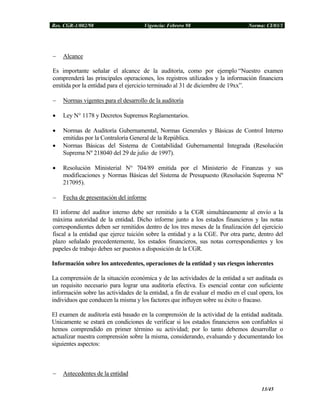 Res. CGR-1/002/98 Vigencia: Febrero 98 Norma: CI/03/1
− Alcance
Es importante señalar el alcance de la auditoría, como por ejemplo “Nuestro examen
comprenderá las principales operaciones, los registros utilizados y la información financiera
emitida por la entidad para el ejercicio terminado al 31 de diciembre de 19xx”.
− Normas vigentes para el desarrollo de la auditoría
• Ley N° 1178 y Decretos Supremos Reglamentarios.
• Normas de Auditoría Gubernamental, Normas Generales y Básicas de Control Interno
emitidas por la Contraloría General de la República.
• Normas Básicas del Sistema de Contabilidad Gubernamental Integrada (Resolución
Suprema Nº 218040 del 29 de julio de 1997).
• Resolución Ministerial N° 704/89 emitida por el Ministerio de Finanzas y sus
modificaciones y Normas Básicas del Sistema de Presupuesto (Resolución Suprema Nº
217095).
− Fecha de presentación del informe
El informe del auditor interno debe ser remitido a la CGR simultáneamente al envío a la
máxima autoridad de la entidad. Dicho informe junto a los estados financieros y las notas
correspondientes deben ser remitidos dentro de los tres meses de la finalización del ejercicio
fiscal a la entidad que ejerce tuición sobre la entidad y a la CGE. Por otra parte, dentro del
plazo señalado precedentemente, los estados financieros, sus notas correspondientes y los
papeles de trabajo deben ser puestos a disposición de la CGR.
Información sobre los antecedentes, operaciones de la entidad y sus riesgos inherentes
La comprensión de la situación económica y de las actividades de la entidad a ser auditada es
un requisito necesario para lograr una auditoría efectiva. Es esencial contar con suficiente
información sobre las actividades de la entidad, a fin de evaluar el medio en el cual opera, los
individuos que conducen la misma y los factores que influyen sobre su éxito o fracaso.
El examen de auditoría está basado en la comprensión de la actividad de la entidad auditada.
Unicamente se estará en condiciones de verificar si los estados financieros son confiables si
hemos comprendido en primer término su actividad; por lo tanto debemos desarrollar o
actualizar nuestra comprensión sobre la misma, considerando, evaluando y documentando los
siguientes aspectos:
− Antecedentes de la entidad
13/45
 