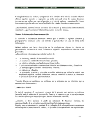 Res. CGR-1/002/98 Vigencia: Febrero 98 Norma: CI/03/1
Como producto de este análisis y comprensión de la actividad de la entidad auditada, debemos
obtener aquellos aspectos o segmentos de dicha actividad sobre los cuales deseamos
asegurarnos que reciban una especial atención en el plan de auditoría y mencionar los riesgos
inherentes que puedan afectar a la confiabilidad de los estados financieros en su conjunto.
Adicionalmente, debemos incluir un detalle de los hechos y transacciones individualmente
significativos, que requieran un tratamiento específico en nuestro alcance.
Sistema de información financiera contable
Se detallará la información financiera emitida por la entidad y registros contables y
presupuestarios utilizados, como así también la periodicidad con que se emite dicha
información.
Deberá incluirse una breve descripción de la configuración vigente del sistema de
procesamiento electrónico de datos y normas de seguridad implementadas sobre los datos
procesados.
Adicionalmente, esta etapa comprenderá el análisis de:
− Los sistemas y controles de información contable.
− Los sistemas de contabilidad presupuestaria aplicados.
− Las prácticas utilizadas para la administración de fondos.
− El grado de centralización o descentralización de las actividades contables y financieras.
− Los principales procedimientos administrativo-contables.
− Los métodos de valuación.
− Las principales prácticas y principios contables aplicados que utiliza la entidad para
preparar sus registros y estados financieros, como así también la existencia de cambios en
su aplicación respecto del ejercicio anterior.
También deberán ser detallados los problemas en la aplicación de los principios que se
detectaron en años anteriores.
Ambiente de control
Se deberá mencionar el compromiso existente de la gerencia para generar un ambiente
favorable hacia la aplicación de los controles. Es decir, la importancia que la gerencia otorga a
los controles y la exigencia que ejerce para obtener información confiable.
Asimismo, se debe expresar el grado de separación de funciones existente, las
responsabilidades de la gerencia y su participación en la toma de decisiones.
Por otra parte, se mencionará el resultado de la evaluación de la información más relevante que
utiliza la gerencia para controlar la entidad y la ejecución de las operaciones mas significativas.
15/45
 