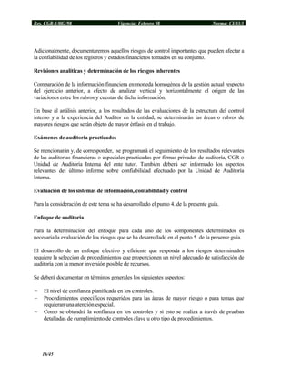 Res. CGR-1/002/98 Vigencia: Febrero 98 Norma: CI/03/1
Adicionalmente, documentaremos aquellos riesgos de control importantes que pueden afectar a
la confiabilidad de los registros y estados financieros tomados en su conjunto.
Revisiones analíticas y determinación de los riesgos inherentes
Comparación de la información financiera en moneda homogénea de la gestión actual respecto
del ejercicio anterior, a efecto de analizar vertical y horizontalmente el origen de las
variaciones entre los rubros y cuentas de dicha información.
En base al análisis anterior, a los resultados de las evaluaciones de la estructura del control
interno y a la experiencia del Auditor en la entidad, se determinarán las áreas o rubros de
mayores riesgos que serán objeto de mayor énfasis en el trabajo.
Exámenes de auditoria practicados
Se mencionarán y, de corresponder, se programará el seguimiento de los resultados relevantes
de las auditorías financieras o especiales practicadas por firmas privadas de auditoría, CGR o
Unidad de Auditoría Interna del ente tutor. También deberá ser informado los aspectos
relevantes del último informe sobre confiabilidad efectuado por la Unidad de Auditoría
Interna.
Evaluación de los sistemas de información, contabilidad y control
Para la consideración de este tema se ha desarrollado el punto 4. de la presente guía.
Enfoque de auditoria
Para la determinación del enfoque para cada uno de los componentes determinados es
necesaria la evaluación de los riesgos que se ha desarrollado en el punto 5. de la presente guía.
El desarrollo de un enfoque efectivo y eficiente que responda a los riesgos determinados
requiere la selección de procedimientos que proporcionen un nivel adecuado de satisfacción de
auditoría con la menor inversión posible de recursos.
Se deberá documentar en términos generales los siguientes aspectos:
− El nivel de confianza planificada en los controles.
− Procedimientos específicos requeridos para las áreas de mayor riesgo o para temas que
requieran una atención especial.
− Como se obtendrá la confianza en los controles y si esto se realiza a través de pruebas
detalladas de cumplimiento de controles clave u otro tipo de procedimientos.
16/45
 