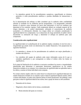 Res. CGR-1/002/98 Vigencia: Febrero 98 Norma: CI/03/1
− La naturaleza general de los procedimientos sustantivos, especificando en términos
generales si serán procedimientos analíticos o pruebas detalladas de transacciones o
saldos.
En la determinación del enfoque se debe considerar que la auditoría sobre confiabilidad
utilizará el resultado de las auditorias previas programadas y no programadas realizadas
durante el ejercicio como elemento de juicio para determinar el nivel de confianza que
depositará en los controles vigentes. Cada componente deberá ser evaluado respecto de los
riesgos inherentes y de control determinados, utilizando el conocimiento de auditoría
acumulado y la información obtenida. Los riesgos deben ser evaluados considerando la
significatividad de los componentes. Las evaluaciones de riesgo permitirán al auditor interno
documentar su estimación del riesgo y determinar el enfoque de auditoría para cada
componente.
Consideración sobre significatividad
La significatividad en la planificación de la auditoría implica considerar el nivel de error o
irregularidad que puede existir sin distorsionar los estados financieros. Esto proporciona los
siguientes beneficios:
− La naturaleza y alcance de los procedimientos de auditoría son mejor planificados y
resultan más efectivos.
− Los miembros del equipo de auditoría están mejor informados acerca de lo que se
considera significativo y por consiguiente se reduce el énfasis sobre los ítemes no
significativos.
En la etapa de finalización de la auditoría es necesario considerar los errores o irregularidades
identificadas para determinar si representan distorsiones significativas en los estados
financieros tomados en su conjunto. Las evaluaciones de significatividad son aplicables tanto a
los rubros y cuentas en forma individual como conjunta.
No existen criterios rígidos sobre los cuales basar la evaluación de la significatividad para los
estados financieros tomados en su conjunto o para evaluar la significatividad de cuentas, rubros
o ítemes individuales, en todos estos aspectos prima el criterio profesional. Sin embargo, como
guía para evaluar la significatividad de una cuenta, ítem o grupo de ítemes es útil considerar:
− Naturaleza de los ítemes
− Magnitud y efecto relativo de los ítemes, considerando:
• Monto absoluto del ajuste en sí mismo.
17/45
 