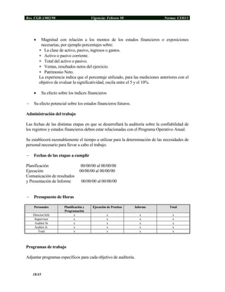 Res. CGR-1/002/98 Vigencia: Febrero 98 Norma: CI/03/1
• Magnitud con relación a los montos de los estados financieros o exposiciones
necesarias, por ejemplo porcentajes sobre:
∗ La clase de activo, pasivo, ingresos o gastos.
∗ Activo o pasivo corriente.
∗ Total del activo o pasivo.
∗ Ventas, resultados netos del ejercicio.
∗ Patrimonio Neto.
La experiencia indica que el porcentaje utilizado, para las mediciones anteriores con el
objetivo de evaluar la significatividad, oscila entre el 5 y el 10%.
• Su efecto sobre los índices financieros
− Su efecto potencial sobre los estados financieros futuros.
Administración del trabajo
Las fechas de las distintas etapas en que se desarrollará la auditoría sobre la confiabilidad de
los registros y estados financieros deben estar relacionadas con el Programa Operativo Anual.
Se establecerá razonablemente el tiempo a utilizar para la determinación de las necesidades de
personal necesario para llevar a cabo el trabajo.
− Fechas de las etapas a cumplir
Planificación 00/00/00 al 00/00/00
Ejecución 00/00/00 al 00/00/00
Comunicación de resultados
y Presentación de Informe 00/00/00 al 00/00/00
− Presupuesto de Horas
Personales Planificación y
Programación
Ejecución de Pruebas Informe Total
Director/Jefe x x x x
Supervisor x x x x
Auditor Sr x x x x
Auditor Jr. x x x x
Total x x x x
Programas de trabajo
Adjuntar programas específicos para cada objetivo de auditoría.
18/45
 