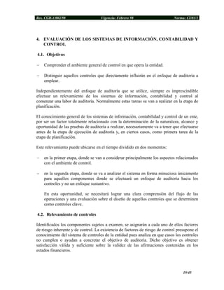 Res. CGR-1/002/98 Vigencia: Febrero 98 Norma: CI/03/1
4. EVALUACIÓN DE LOS SISTEMAS DE INFORMACIÓN, CONTABILIDAD Y
CONTROL
4.1. Objetivos
− Comprender el ambiente general de control en que opera la entidad.
− Distinguir aquellos controles que directamente influirán en el enfoque de auditoría a
emplear.
Independientemente del enfoque de auditoría que se utilice, siempre es imprescindible
efectuar un relevamiento de los sistemas de información, contabilidad y control al
comenzar una labor de auditoría. Normalmente estas tareas se van a realizar en la etapa de
planificación.
El conocimiento general de los sistemas de información, contabilidad y control de un ente,
por ser un factor totalmente relacionado con la determinación de la naturaleza, alcance y
oportunidad de las pruebas de auditoría a realizar, necesariamente va a tener que efectuarse
antes de la etapa de ejecución de auditoría y, en ciertos casos, como primera tarea de la
etapa de planificación.
Este relevamiento puede ubicarse en el tiempo dividido en dos momentos:
− en la primer etapa, donde se van a considerar principalmente los aspectos relacionados
con el ambiente de control.
− en la segunda etapa, donde se va a analizar el sistema en forma minuciosa únicamente
para aquellos componentes donde se efectuará un enfoque de auditoría hacia los
controles y no un enfoque sustantivo.
En esta oportunidad, se necesitará lograr una clara comprensión del flujo de las
operaciones y una evaluación sobre el diseño de aquellos controles que se determinen
como controles clave.
4.2. Relevamiento de controles
Identificados los componentes sujetos a examen, se asignarán a cada uno de ellos factores
de riesgo inherente y de control. La existencia de factores de riesgo de control presupone el
conocimiento del sistema de controles de la entidad pues analiza en que casos los controles
no cumplen o ayudan a concretar el objetivo de auditoría. Dicho objetivo es obtener
satisfacción válida y suficiente sobre la validez de las afirmaciones contenidas en los
estados financieros.
19/45
 