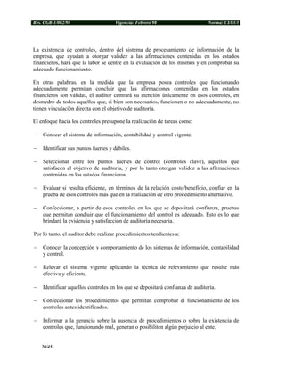 Res. CGR-1/002/98 Vigencia: Febrero 98 Norma: CI/03/1
La existencia de controles, dentro del sistema de procesamiento de información de la
empresa, que ayudan a otorgar validez a las afirmaciones contenidas en los estados
financieros, hará que la labor se centre en la evaluación de los mismos y en comprobar su
adecuado funcionamiento.
En otras palabras, en la medida que la empresa posea controles que funcionando
adecuadamente permitan concluir que las afirmaciones contenidas en los estados
financieros son válidas, el auditor centrará su atención únicamente en esos controles, en
desmedro de todos aquellos que, si bien son necesarios, funcionen o no adecuadamente, no
tienen vinculación directa con el objetivo de auditoría.
El enfoque hacia los controles presupone la realización de tareas como:
− Conocer el sistema de información, contabilidad y control vigente.
− Identificar sus puntos fuertes y débiles.
− Seleccionar entre los puntos fuertes de control (controles clave), aquellos que
satisfacen el objetivo de auditoría, y por lo tanto otorgan validez a las afirmaciones
contenidas en los estados financieros.
− Evaluar si resulta eficiente, en términos de la relación costo/beneficio, confiar en la
prueba de esos controles más que en la realización de otro procedimiento alternativo.
− Confeccionar, a partir de esos controles en los que se depositará confianza, pruebas
que permitan concluir que el funcionamiento del control es adecuado. Esto es lo que
brindará la evidencia y satisfacción de auditoría necesaria.
Por lo tanto, el auditor debe realizar procedimientos tendientes a:
− Conocer la concepción y comportamiento de los sistemas de información, contabilidad
y control.
− Relevar el sistema vigente aplicando la técnica de relevamiento que resulte más
efectiva y eficiente.
− Identificar aquellos controles en los que se depositará confianza de auditoría.
− Confeccionar los procedimientos que permitan comprobar el funcionamiento de los
controles antes identificados.
− Informar a la gerencia sobre la ausencia de procedimientos o sobre la existencia de
controles que, funcionando mal, generan o posibiliten algún perjuicio al ente.
20/45
 