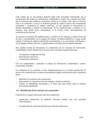 Res. CGR-1/002/98 Vigencia: Febrero 98 Norma: CI/03/1
Cabe aclarar que en una primera auditoría todas estas actividades relacionadas con el
conocimiento del sistema de información, contabilidad y control van a requerir más labor
que la necesaria para auditorias recurrentes, donde ya se conoce como opera el sistema,
cual es su estructura y cual es su ambiente general de control a través del conocimiento
acumulado y experiencia de trabajos anteriores, en esta situación el relevamiento se
limitará únicamente a obtener el conocimiento de las modificaciones o cambios en los
sistemas. Esta última tarea, normalmente se la conoce como “procedimientos de
actualización de sistemas”.
Al conocer la existencia de modificaciones o cambios en los sistemas, se debe tomar nota
de ellos y documentarlos en los papeles de trabajo. Se deberá identificar si sigue siendo
vigente el enfoque de auditoría planificado anteriormente, si es conveniente modificarlo o,
si con agregar cambios menores, se puede obtener la satisfacción de auditoría deseada.
Hay muchas formas de documentar la comprensión de los sistemas de información,
contabilidad y control. Dentro de las técnicas mas conocidas se puede mencionar:
− Cursogramas o diagramas de flujo.
− Descripciones narrativas.
− Cuestionarios especiales.
Una vez comprendido y analizado el sistema de información, contabilidad y control,
corresponde evaluarlo.
La evaluación de los controles se basa fundamentalmente en el criterio profesional. El
proceso de evaluación de los controles generalmente implica la realización de los siguientes
pasos:
− Identificar los controles clave potenciales.
− Reconsiderar la evaluación inicial de enfoque y riesgo de auditoría.
− Evaluar las debilidades encontradas y el efecto que éstas tienen sobre el enfoque
previamente planificado.
4.3. Identificación de los controles clave potenciales
Control clave es aquel control que reúne dos condiciones:
− proporciona satisfacción de auditoría relevante siempre que esté operando
efectivamente y,
− la proporciona de modo más eficiente que otros procedimientos.
21/45
 
