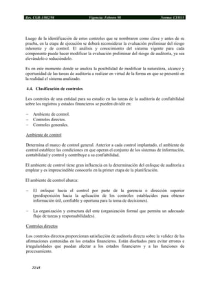 Res. CGR-1/002/98 Vigencia: Febrero 98 Norma: CI/03/1
Luego de la identificación de estos controles que se nombraron como clave y antes de su
prueba, en la etapa de ejecución se deberá reconsiderar la evaluación preliminar del riesgo
inherente y de control. El análisis y conocimiento del sistema vigente para cada
componente puede hacer modificar la evaluación preliminar del riesgo de auditoría, ya sea
elevándolo o reduciéndolo.
Es en este momento donde se analiza la posibilidad de modificar la naturaleza, alcance y
oportunidad de las tareas de auditoría a realizar en virtud de la forma en que se presentó en
la realidad el sistema analizado.
4.4. Clasificación de controles
Los controles de una entidad para su estudio en las tareas de la auditoría de confiabilidad
sobre los registros y estados financieros se pueden dividir en:
− Ambiente de control.
− Controles directos.
− Controles generales.
Ambiente de control
Determina el marco de control general. Anterior a cada control implantado, el ambiente de
control establece las condiciones en que operan el conjunto de los sistemas de información,
contabilidad y control y contribuye a su confiabilidad.
El ambiente de control tiene gran influencia en la determinación del enfoque de auditoría a
emplear y es imprescindible conocerlo en la primer etapa de la planificación.
El ambiente de control abarca:
− El enfoque hacia el control por parte de la gerencia o dirección superior
(predisposición hacia la aplicación de los controles establecidos para obtener
información útil, confiable y oportuna para la toma de decisiones).
− La organización y estructura del ente (organización formal que permita un adecuado
flujo de tareas y responsabilidades).
Controles directos
Los controles directos proporcionan satisfacción de auditoría directa sobre la validez de las
afirmaciones contenidas en los estados financieros. Están diseñados para evitar errores e
irregularidades que puedan afectar a los estados financieros y a las funciones de
procesamiento.
22/45
 