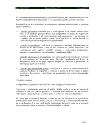 Res. CGR-1/002/98 Vigencia: Febrero 98 Norma: CI/03/1
La efectividad en el funcionamiento de los controles directos, está totalmente vinculada con
la efectividad del ambiente de control y la existencia de adecuados controles generales.
Esta clasificación de control abarca a los siguientes controles sobre los cuales se presentan
algunos ejemplos:
− Controles gerenciales: realizados por el nivel superior de la entidad. Incluyen entre
otros a los controles presupuestarios, que comprenden las tareas de preparación,
revisión y aprobación, y el control posterior del presupuesto; y los informes por
excepción, que presentan aquellas transacciones significativas, hechos inusuales o
variaciones significativas respecto de lo presupuestado.
− Controles independientes: realizados por personas o secciones independientes del
proceso de las transacciones. Entre los más comunes se pueden mencionar a las
conciliaciones entre registros contables generales e individuales, conciliaciones
bancarias, recuentos físicos y confirmaciones especiales de saldos.
− Controles o funciones de procesamiento: son todos aquellos incorporados en el sistema
de procesamiento de las transacciones. Ejemplos: Aprobación del legajo de
desembolsos antes de su pago, depósito íntegro de cobranzas y preparación de
informes de recepción de bienes.
− Controles para salvaguardar activos: se refieren a la custodia e incluyen medidas de
seguridad tendientes a resguardar y controlar la existencia de los bienes, el acceso
irrestricto a los mismos y fijar límites de autorización para realizar determinadas
operaciones.
Controles generales
Comprenden la organización divisional del ente o segregación de funciones.
Este tema es fundamental para que el auditor decida confiar o no en el sistema de
información del ente porque garantiza el correcto funcionamiento de los controles
individuales a través de lo que se conoce como el control por oposición de intereses.
El control por oposición de intereses consiste en que un miembro de la organización,
independiente de un proceso ocurrido, revise su realización y le brinde confiabilidad antes
de su verificación. A su vez, puede existir otra instancia de control según sea el momento
de la transacción en que se encuentre o la complejidad de la misma.
23/45
 