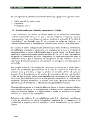 Res. CGR-1/002/98 Vigencia: Febrero 98 Norma: CI/03/1
En toda organización, debería estar claramente definidas y segregadas las siguientes tareas:
− Iniciar o decidir las transacciones
− Registrarlas
− Custodiar los activos
4.5. Relación con los procedimientos y programas de trabajo
Como consecuencia del análisis del control interno se han identificado determinados
controles denominados clave, de los que se necesita comprobar su vigencia y correcto
funcionamiento. Esta comprobación se realiza a través de la aplicación de “pruebas de
cumplimiento” que formarán parte de los programas de trabajo de auditoría, y su
realización normalmente se deberá efectuar preliminarmente antes del cierre del ejercicio.
La existencia de errores o irregularidades en la realización de las pruebas de cumplimiento,
invariablemente implicarán: o un aumento en el alcance de las tareas, o la conclusión de
que ese control no se cumple en la forma adecuada, o no está vigente y por lo tanto, deben
modificarse los procedimientos de auditoría a emplear. En ese caso se tendrá que modificar
esa prueba de cumplimiento por la de cumplimiento de algún otro control que ahora se
denominará clave, o por la realización de otras pruebas de tipo sustantivo. De ahí la
importancia de realizar la prueba de estos controles con anticipación a la fecha del cierre
del período.
Por ejemplo, dentro del relevamiento del componente de existencias se puede llegar a
definir que determinados procedimientos en el área de recepción de materiales son
controles clave y probarlos, en lugar de efectuar un recuento selectivo al cierre del
ejercicio. Si de la conclusión de las pruebas de cumplimiento de esos controles clave
resulta que esos controles no funcionan adecuadamente, necesariamente se debería tomar
un recuento físico al cierre del período. Si esta prueba de cumplimiento de controles clave
se efectúa a posteriori de esa fecha, el recuento físico no va a poder ser realizado en esa
oportunidad, y esto entorpecería la labor de auditoría, generando ineficiencias.
Si durante el transcurso de su evaluación del control interno se hubieren detectado hallazgos
que evidencien deficiencias y/o incumplimientos en la estructura de control interno, éstos
deben ser evaluados respecto a su significatividad a efectos de incluirlos en el informe
resultante de la evaluación del control interno.
Del mismo modo, los hechos de responsabilidad que surjan de la evaluación del control interno
deberán ser incluidos en un informe independiente respecto de los correspondientes a la
confiabilidad de registros y estados financieros y al del funcionamiento de los controles
internos.
24/45
 